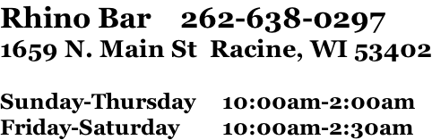 Rhino Bar    262-638-0297 1659 N. Main St  Racine, WI 53402  Sunday-Thursday					10:00am-2:00am Friday-Saturday								10:00am-2:30am